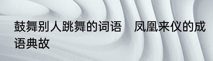 鼓舞别人跳舞的词语　凤凰来仪的成语典故
