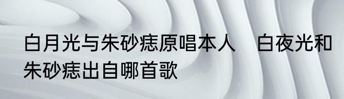 白月光与朱砂痣原唱本人　白夜光和朱砂痣出自哪首歌