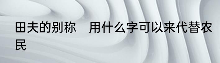 田夫的别称　用什么字可以来代替农民