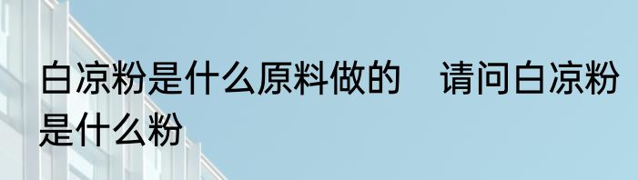 白凉粉是什么原料做的　请问白凉粉是什么粉