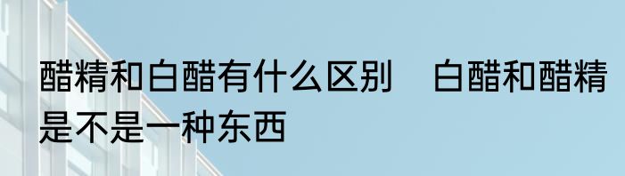 醋精和白醋有什么区别　白醋和醋精是不是一种东西