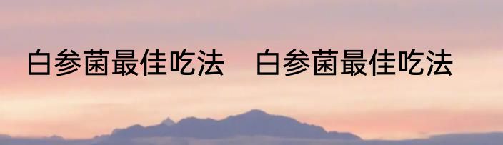 白参菌最佳吃法　白参菌最佳吃法