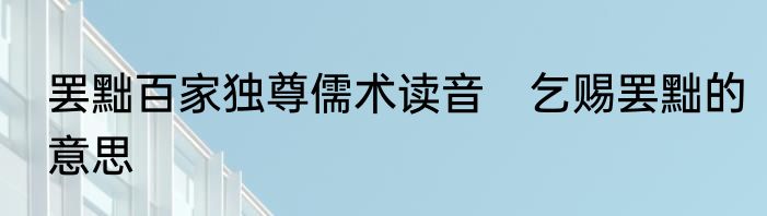 罢黜百家独尊儒术读音　乞赐罢黜的意思