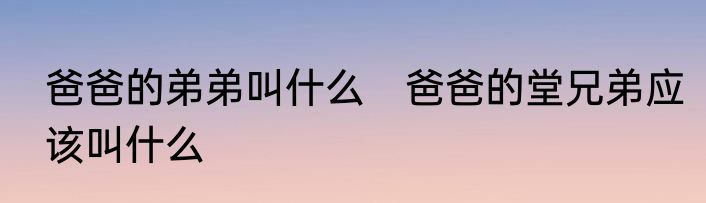 爸爸的弟弟叫什么　爸爸的堂兄弟应该叫什么