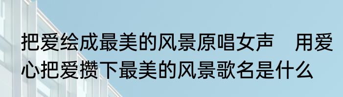 把爱绘成最美的风景原唱女声　用爱心把爱攒下最美的风景歌名是什么