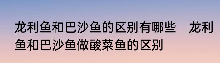 龙利鱼和巴沙鱼的区别有哪些　龙利鱼和巴沙鱼做酸菜鱼的区别