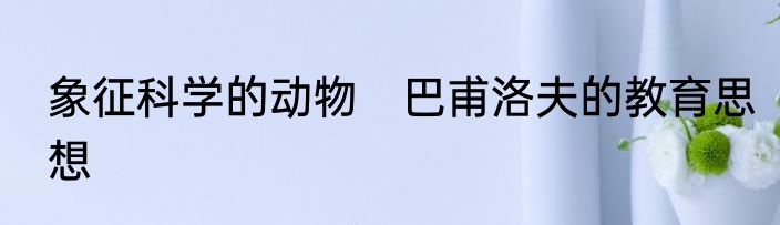 象征科学的动物　巴甫洛夫的教育思想