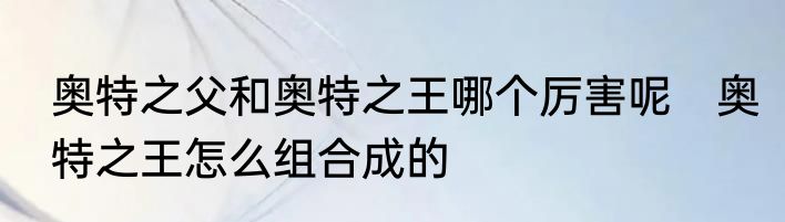 奥特之父和奥特之王哪个厉害呢　奥特之王怎么组合成的