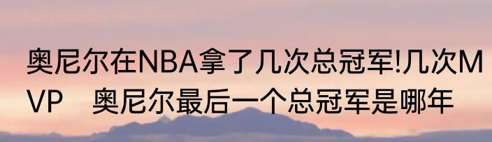 奥尼尔在NBA拿了几次总冠军!几次MVP　奥尼尔最后一个总冠军是哪年