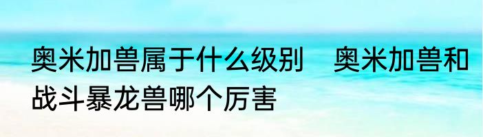 奥米加兽属于什么级别　奥米加兽和战斗暴龙兽哪个厉害