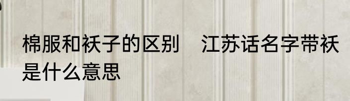 棉服和袄子的区别　江苏话名字带袄是什么意思