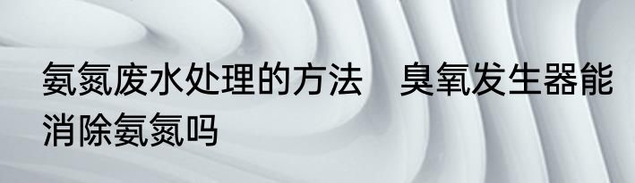 氨氮废水处理的方法　臭氧发生器能消除氨氮吗