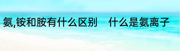 氨,铵和胺有什么区别　什么是氨离子