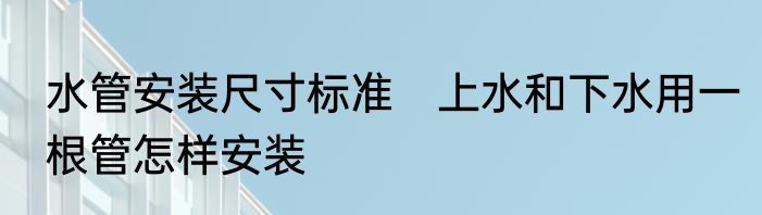 水管安装尺寸标准　上水和下水用一根管怎样安装