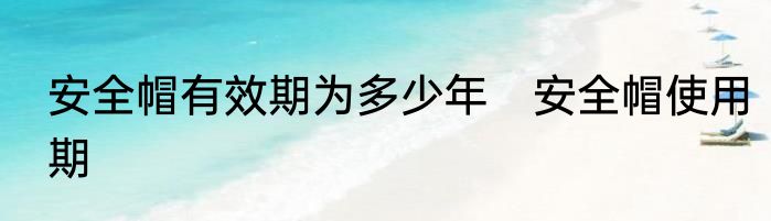 安全帽有效期为多少年　安全帽使用期