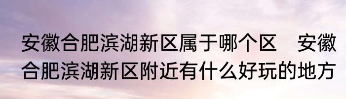 安徽合肥滨湖新区属于哪个区　安徽合肥滨湖新区附近有什么好玩的地方