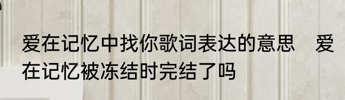 爱在记忆中找你歌词表达的意思　爱在记忆被冻结时完结了吗