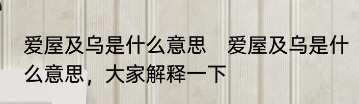爱屋及乌是什么意思　爱屋及乌是什么意思，大家解释一下
