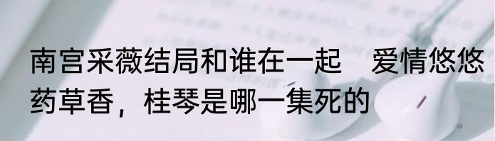 南宫采薇结局和谁在一起　爱情悠悠药草香，桂琴是哪一集死的