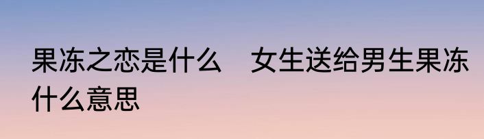 果冻之恋是什么　女生送给男生果冻什么意思