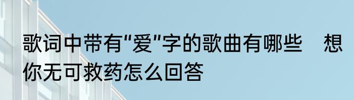 歌词中带有“爱”字的歌曲有哪些　想你无可救药怎么回答