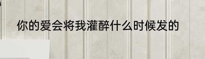 你的爱会将我灌醉什么时候发的