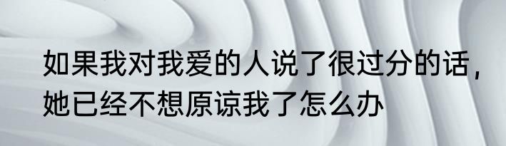 如果我对我爱的人说了很过分的话，她已经不想原谅我了怎么办
