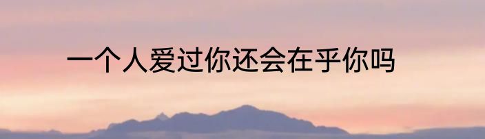 一个人爱过你还会在乎你吗