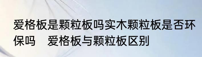 爱格板是颗粒板吗实木颗粒板是否环保吗　爱格板与颗粒板区别