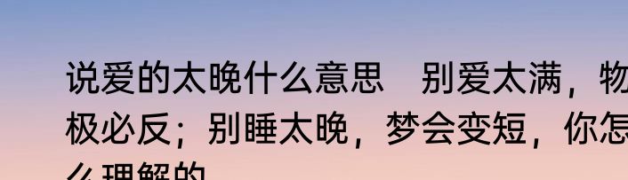 说爱的太晚什么意思　别爱太满，物极必反；别睡太晚，梦会变短，你怎么理解的