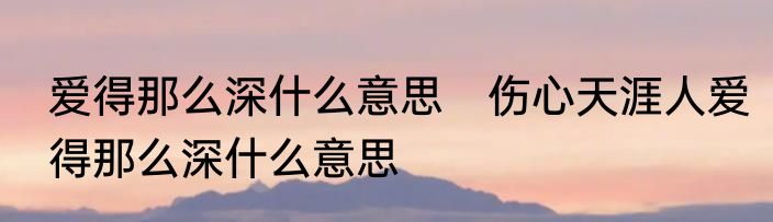 爱得那么深什么意思　伤心天涯人爱得那么深什么意思