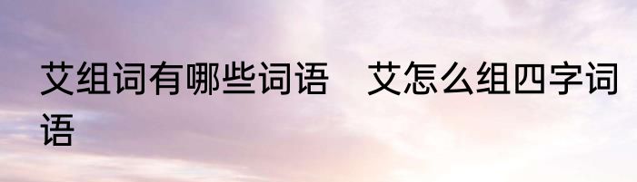 艾组词有哪些词语　艾怎么组四字词语