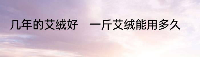 几年的艾绒好　一斤艾绒能用多久
