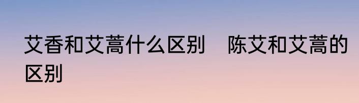 艾香和艾蒿什么区别　陈艾和艾蒿的区别