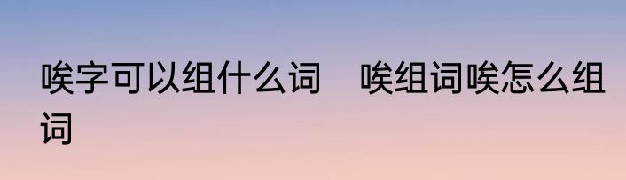 唉字可以组什么词　唉组词唉怎么组词