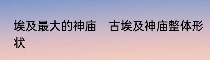 埃及最大的神庙　古埃及神庙整体形状