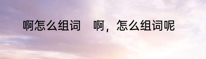啊怎么组词　啊，怎么组词呢