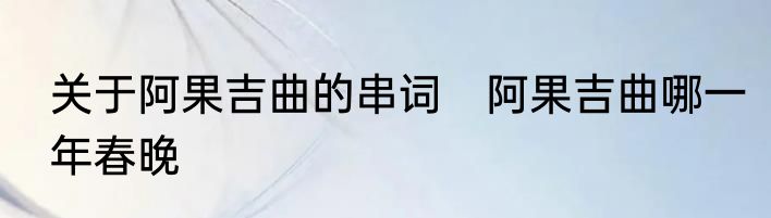 关于阿果吉曲的串词　阿果吉曲哪一年春晚