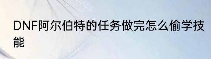 DNF阿尔伯特的任务做完怎么偷学技能