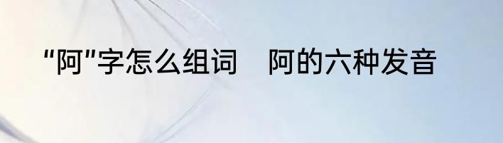 “阿”字怎么组词　阿的六种发音