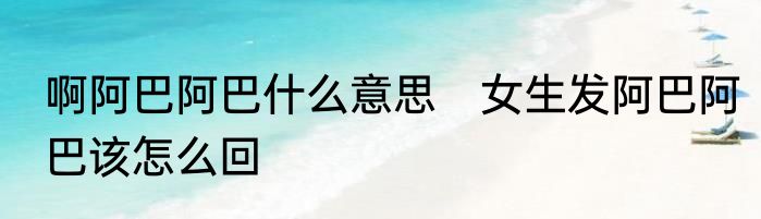啊阿巴阿巴什么意思　女生发阿巴阿巴该怎么回