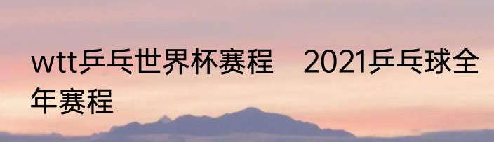 wtt乒乓世界杯赛程　2021乒乓球全年赛程