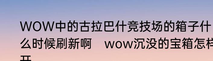 WOW中的古拉巴什竞技场的箱子什么时候刷新啊　wow沉没的宝箱怎样开