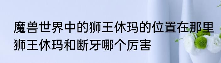 魔兽世界中的狮王休玛的位置在那里　狮王休玛和断牙哪个厉害