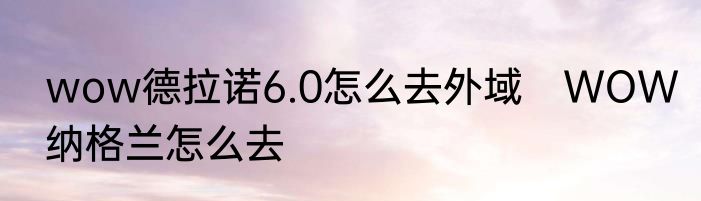 wow德拉诺6.0怎么去外域　WOW纳格兰怎么去