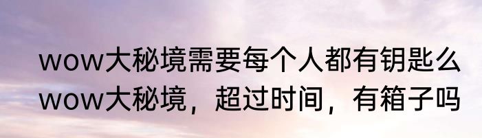 wow大秘境需要每个人都有钥匙么　wow大秘境，超过时间，有箱子吗