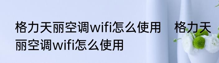 格力天丽空调wifi怎么使用　格力天丽空调wifi怎么使用