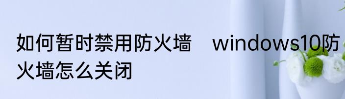 如何暂时禁用防火墙　windows10防火墙怎么关闭