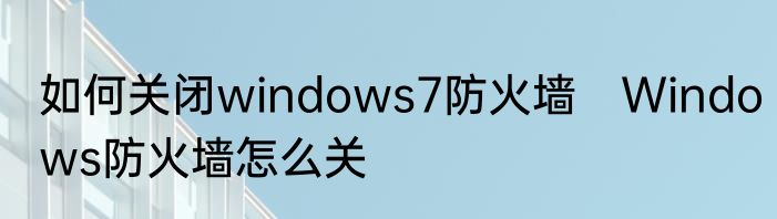 如何关闭windows7防火墙　Windows防火墙怎么关