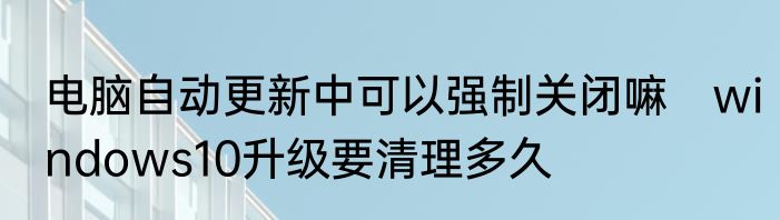 电脑自动更新中可以强制关闭嘛　windows10升级要清理多久
